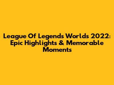 League Of Legends Worlds 2022: Epic Highlights & Memorable Moments