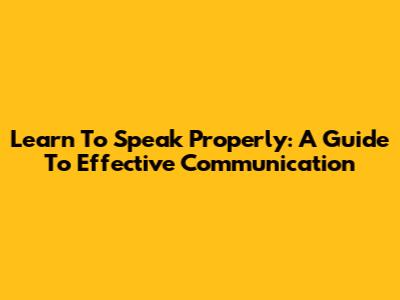 Learn To Speak Properly: A Guide To Effective Communication