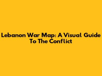 Lebanon War Map: A Visual Guide To The Conflict