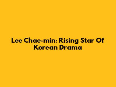 Lee Chae-min: Rising Star Of Korean Drama