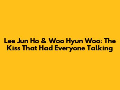 Lee Jun Ho & Woo Hyun Woo: The Kiss That Had Everyone Talking