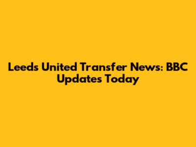 Leeds United Transfer News: BBC Updates Today