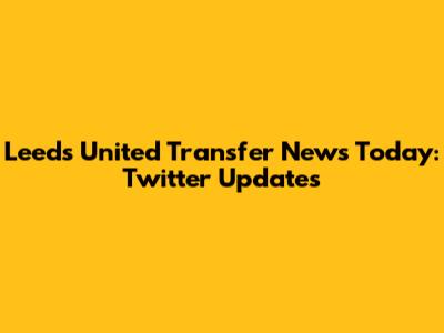 Leeds United Transfer News Today: Twitter Updates