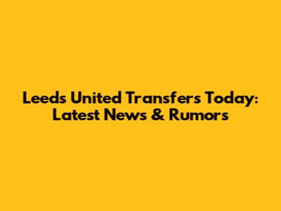 Leeds United Transfers Today: Latest News & Rumors