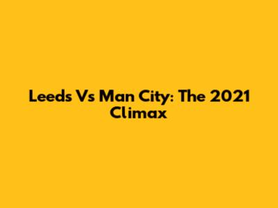 Leeds Vs Man City: The 2021 Climax