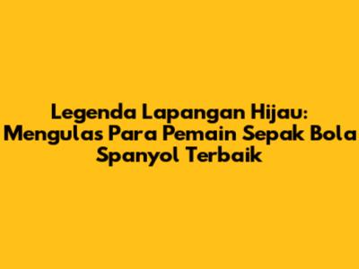 Legenda Lapangan Hijau: Mengulas Para Pemain Sepak Bola Spanyol Terbaik