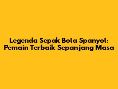 Legenda Sepak Bola Spanyol: Pemain Terbaik Sepanjang Masa