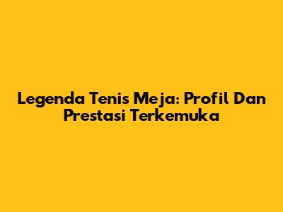 Legenda Tenis Meja: Profil Dan Prestasi Terkemuka