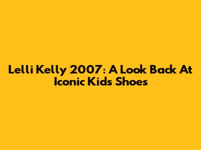 Lelli Kelly 2007: A Look Back At Iconic Kids' Shoes