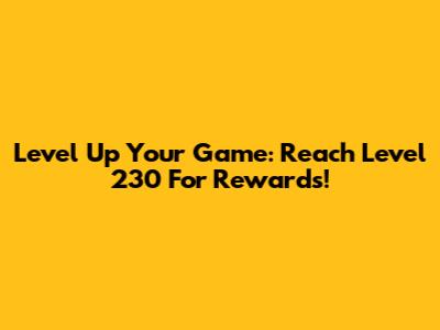 Level Up Your Game: Reach Level 230 For Rewards!