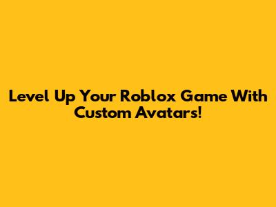 Level Up Your Roblox Game With Custom Avatars!