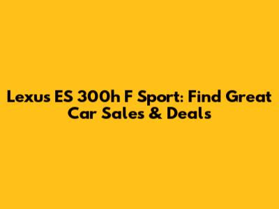 Lexus ES 300h F Sport: Find Great Car Sales & Deals