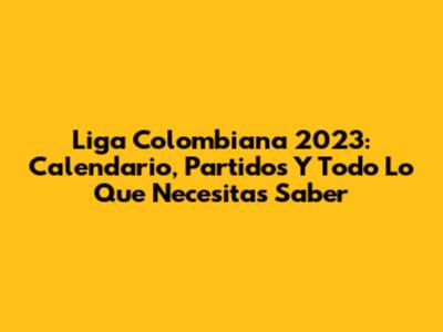Liga Colombiana 2023: Calendario, Partidos Y Todo Lo Que Necesitas Saber
