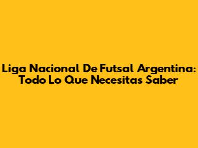 Liga Nacional De Futsal Argentina: Todo Lo Que Necesitas Saber