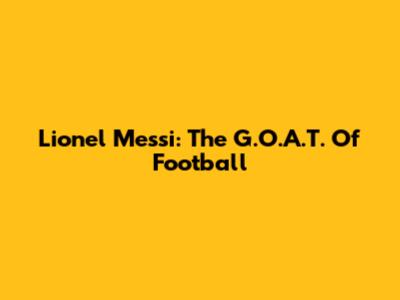 Lionel Messi: The G.O.A.T. Of Football