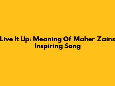 Live It Up: Meaning Of Maher Zain's Inspiring Song