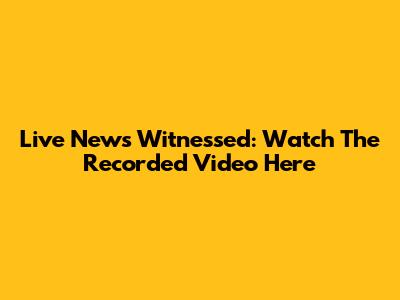 Live News Witnessed: Watch The Recorded Video Here
