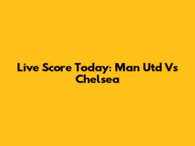 Live Score Today: Man Utd Vs Chelsea