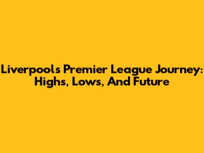 Liverpool's Premier League Journey: Highs, Lows, And Future