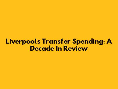 Liverpool's Transfer Spending: A Decade In Review