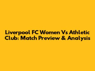 Liverpool FC Women Vs Athletic Club: Match Preview & Analysis