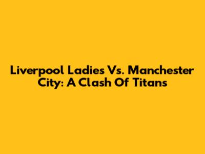 Liverpool Ladies Vs. Manchester City: A Clash Of Titans