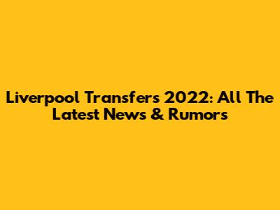 Liverpool Transfers 2022: All The Latest News & Rumors
