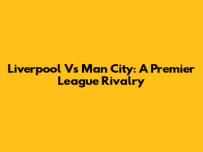 Liverpool Vs Man City: A Premier League Rivalry