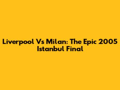 Liverpool Vs Milan: The Epic 2005 Istanbul Final