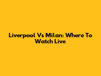 Liverpool Vs Milan: Where To Watch Live