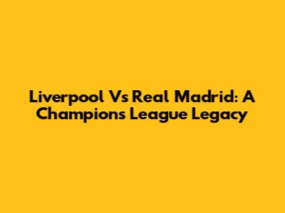 Liverpool Vs Real Madrid: A Champions League Legacy