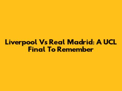 Liverpool Vs Real Madrid: A UCL Final To Remember