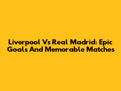 Liverpool Vs Real Madrid: Epic Goals And Memorable Matches
