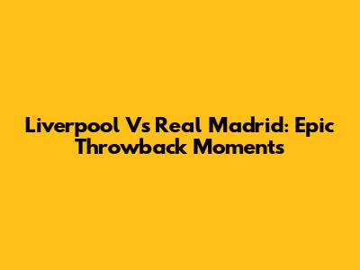 Liverpool Vs Real Madrid: Epic Throwback Moments