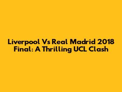 Liverpool Vs Real Madrid 2018 Final: A Thrilling UCL Clash