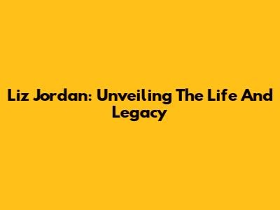Liz Jordan: Unveiling The Life And Legacy