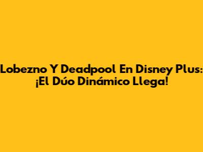 Lobezno Y Deadpool En Disney Plus: ¡El Dúo Dinámico Llega!