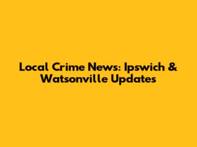 Local Crime News: Ipswich & Watsonville Updates