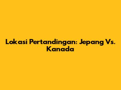 Lokasi Pertandingan: Jepang Vs. Kanada