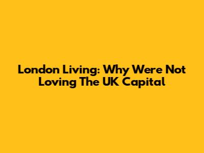 London Living: Why We're Not Loving The UK Capital