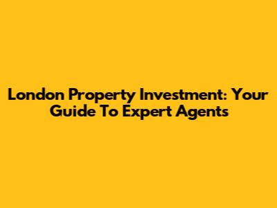 London Property Investment: Your Guide To Expert Agents