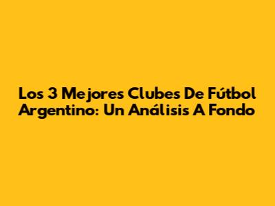 Los 3 Mejores Clubes De Fútbol Argentino: Un Análisis A Fondo