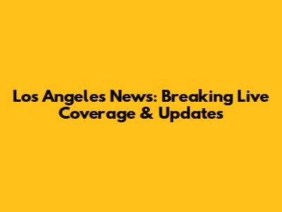 Los Angeles News: Breaking Live Coverage & Updates