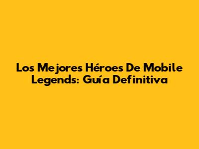 Los Mejores Héroes De Mobile Legends: Guía Definitiva