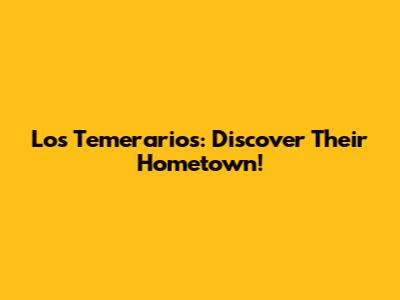 Los Temerarios: Discover Their Hometown!