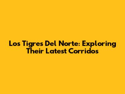 Los Tigres Del Norte: Exploring Their Latest Corridos