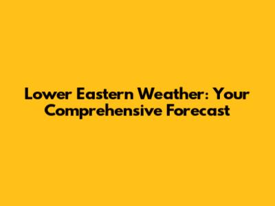 Lower Eastern Weather: Your Comprehensive Forecast
