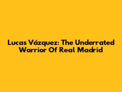 Lucas Vázquez: The Underrated Warrior Of Real Madrid