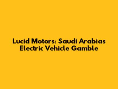 Lucid Motors: Saudi Arabia's Electric Vehicle Gamble