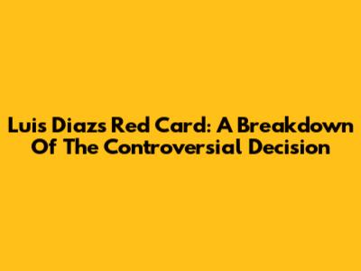 Luis Diaz's Red Card: A Breakdown Of The Controversial Decision